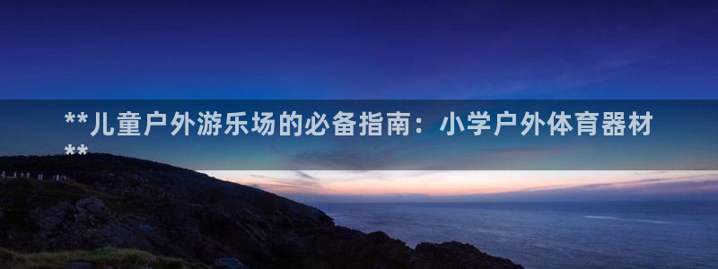 星欧娱乐扣钱步骤详解：**儿童户外游乐场的必备指南：